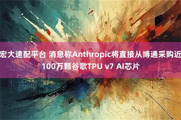 宏大速配平台 消息称Anthropic将直接从博通采购近100万颗谷歌TPU v7 AI芯片