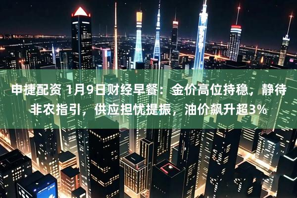 申捷配资 1月9日财经早餐：金价高位持稳，静待非农指引，供应担忧提振，油价飙升超3%