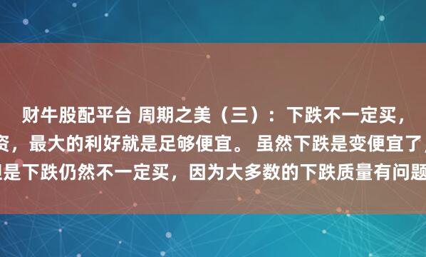 财牛股配平台 周期之美（三）：下跌不一定买，上涨一定不追 任何投资，最大的利好就是足够便宜。 虽然下跌是变便宜了，但是下跌仍然不一定买，因为大多数的下跌质量有问题。只有错杀的股票，才有抄...