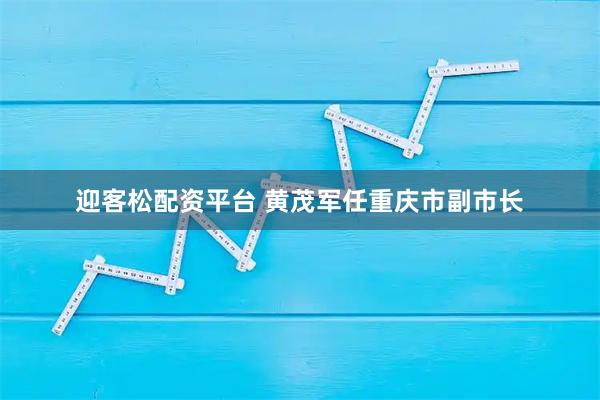 迎客松配资平台 黄茂军任重庆市副市长