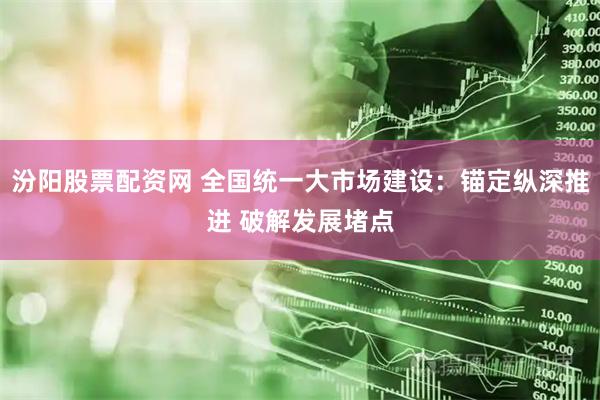 汾阳股票配资网 全国统一大市场建设：锚定纵深推进 破解发展堵点