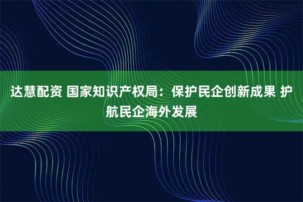 达慧配资 国家知识产权局：保护民企创新成果 护航民企海外发展