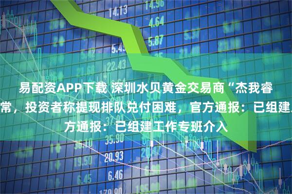 易配资APP下载 深圳水贝黄金交易商“杰我睿”被曝经营异常，投资者称提现排队兑付困难，官方通报：已组建工作专班介入