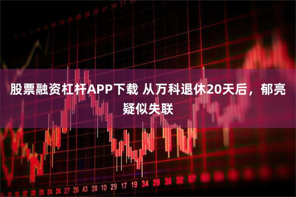 股票融资杠杆APP下载 从万科退休20天后，郁亮疑似失联