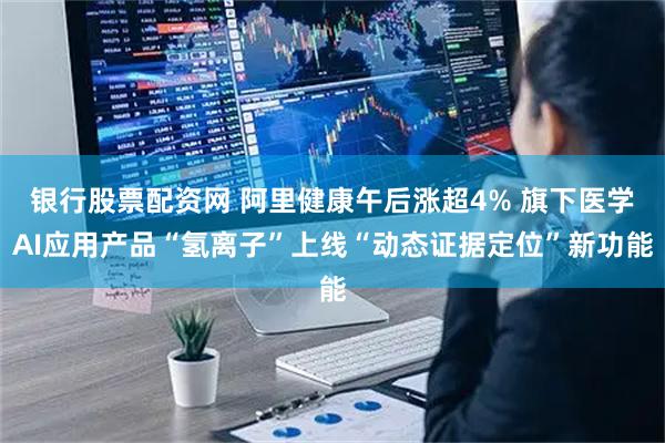 银行股票配资网 阿里健康午后涨超4% 旗下医学AI应用产品“氢离子”上线“动态证据定位”新功能