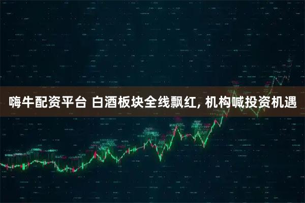 嗨牛配资平台 白酒板块全线飘红, 机构喊投资机遇