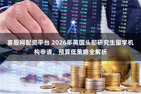 喜股网配资平台 2026年英国头部研究生留学机构申请，预算低策略全解析