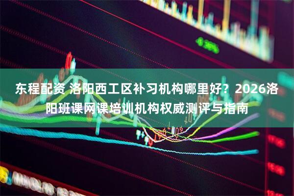 东程配资 洛阳西工区补习机构哪里好？2026洛阳班课网课培训机构权威测评与指南