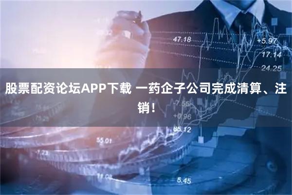 股票配资论坛APP下载 一药企子公司完成清算、注销！