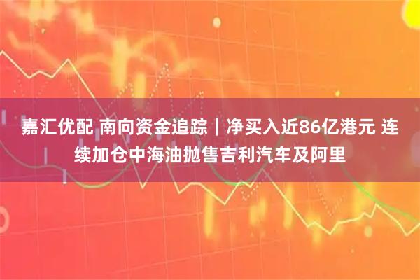 嘉汇优配 南向资金追踪｜净买入近86亿港元 连续加仓中海油抛售吉利汽车及阿里