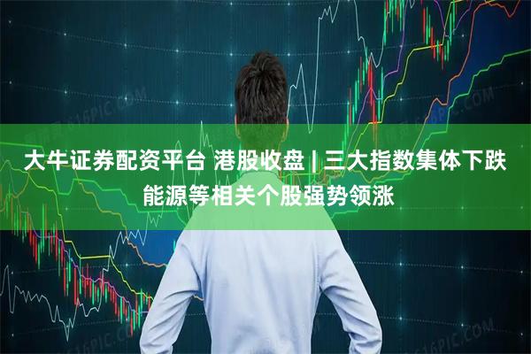 大牛证券配资平台 港股收盘 | 三大指数集体下跌 能源等相关个股强势领涨