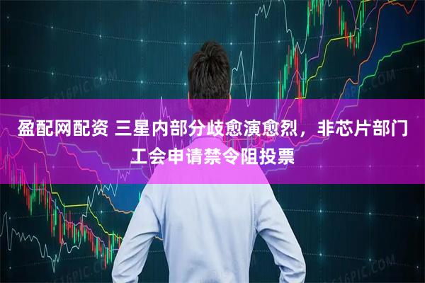 盈配网配资 三星内部分歧愈演愈烈，非芯片部门工会申请禁令阻投票