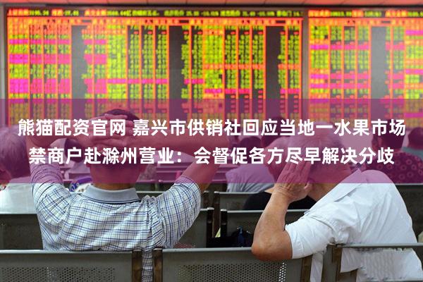 熊猫配资官网 嘉兴市供销社回应当地一水果市场禁商户赴滁州营业：会督促各方尽早解决分歧