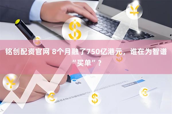铭创配资官网 8个月融了750亿港元，谁在为智谱“买单”？