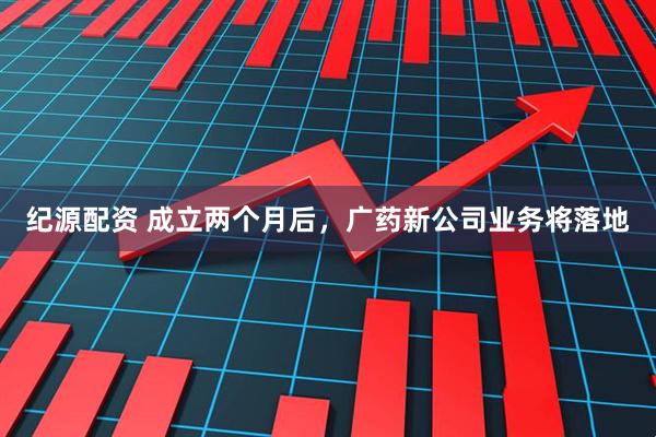 纪源配资 成立两个月后，广药新公司业务将落地