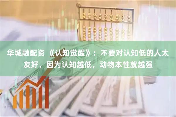 华城融配资 《认知觉醒》：不要对认知低的人太友好，因为认知越低，动物本性就越强